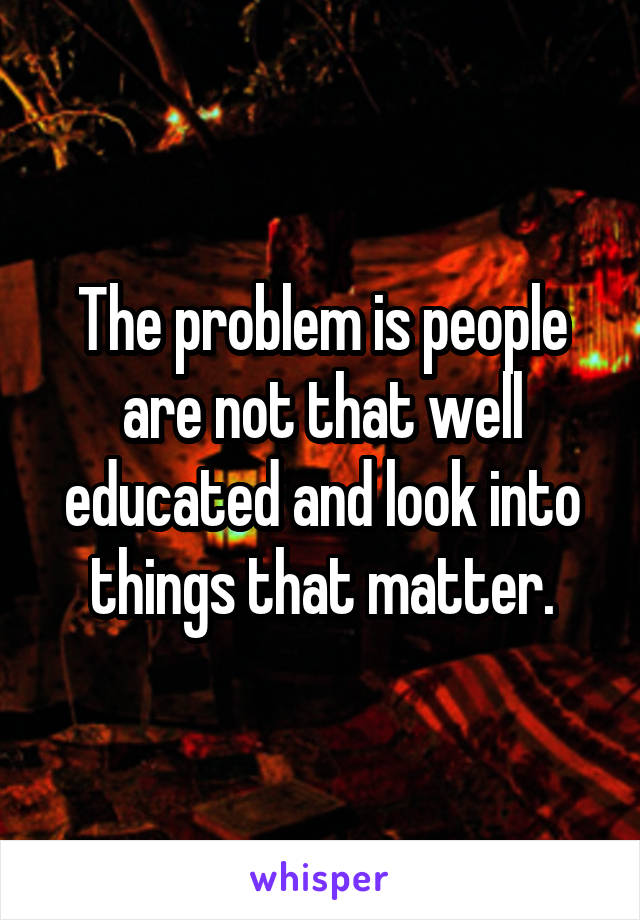 The problem is people are not that well educated and look into things that matter.