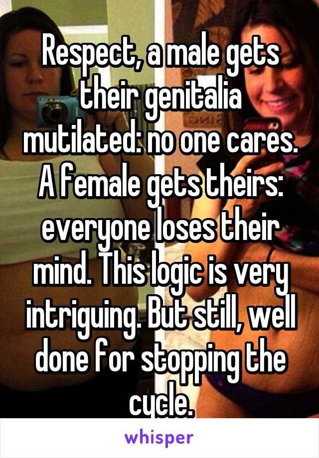 Respect, a male gets their genitalia mutilated: no one cares. A female gets theirs: everyone loses their mind. This logic is very intriguing. But still, well done for stopping the cycle.