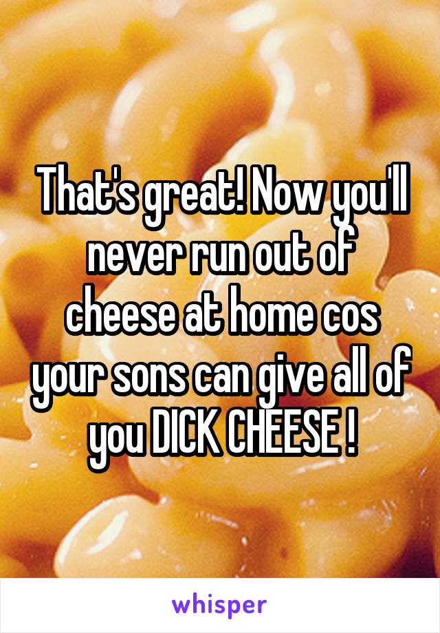 That's great! Now you'll never run out of cheese at home cos your sons can give all of you DICK CHEESE !