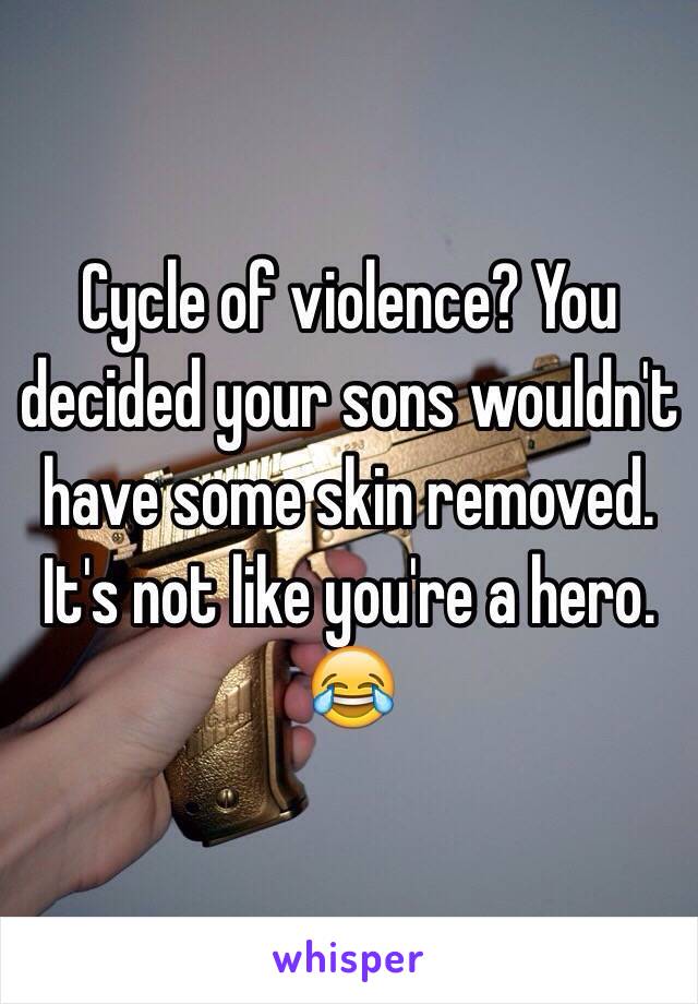 Cycle of violence? You decided your sons wouldn't have some skin removed. It's not like you're a hero. 😂