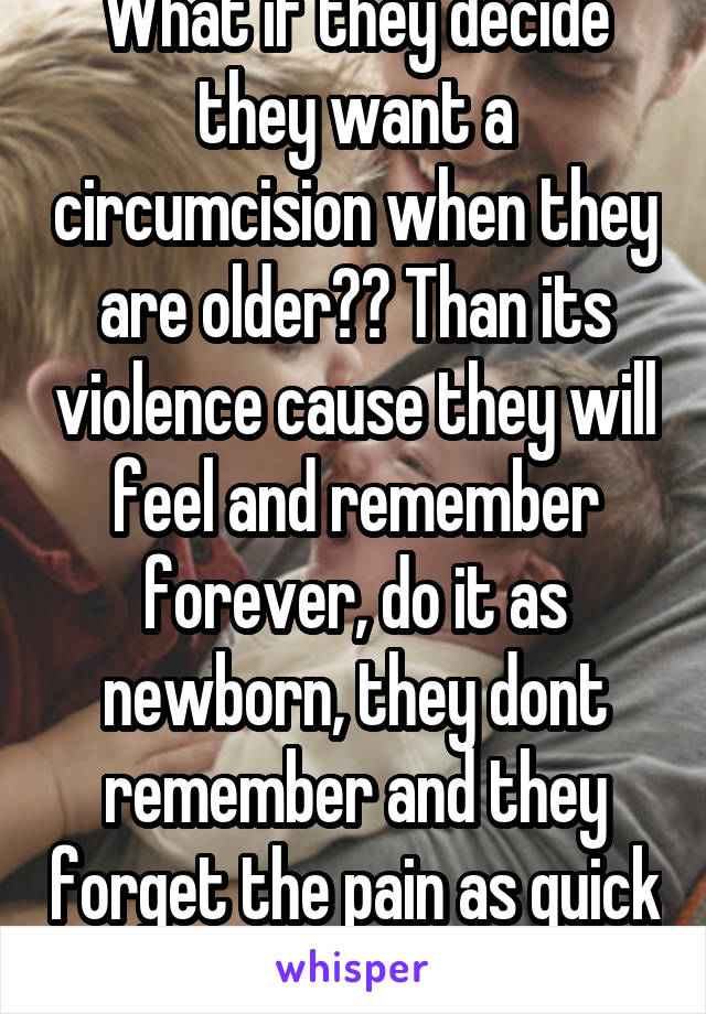 What if they decide they want a circumcision when they are older?? Than its violence cause they will feel and remember forever, do it as newborn, they dont remember and they forget the pain as quick as a needle prick