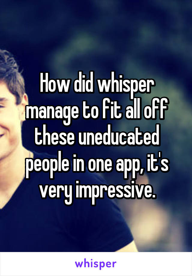 How did whisper manage to fit all off these uneducated people in one app, it's very impressive.