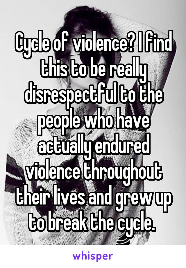 Cycle of violence? I find this to be really disrespectful to the people who have actually endured violence throughout their lives and grew up to break the cycle. 