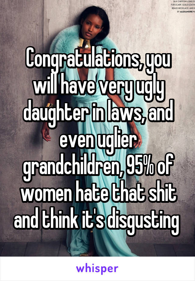 Congratulations, you will have very ugly daughter in laws, and even uglier grandchildren, 95% of women hate that shit and think it's disgusting 