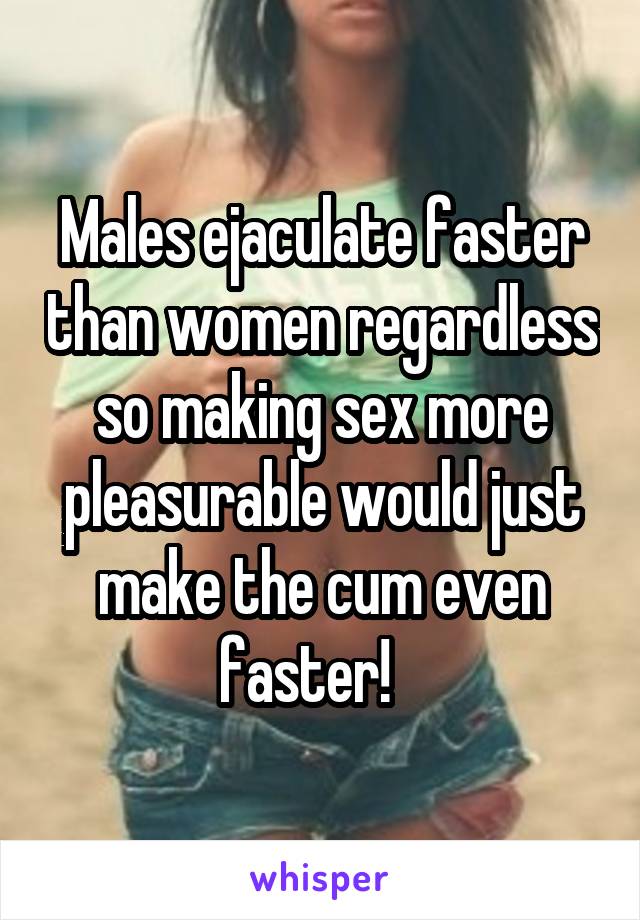 Males ejaculate faster than women regardless so making sex more pleasurable would just make the cum even faster!   