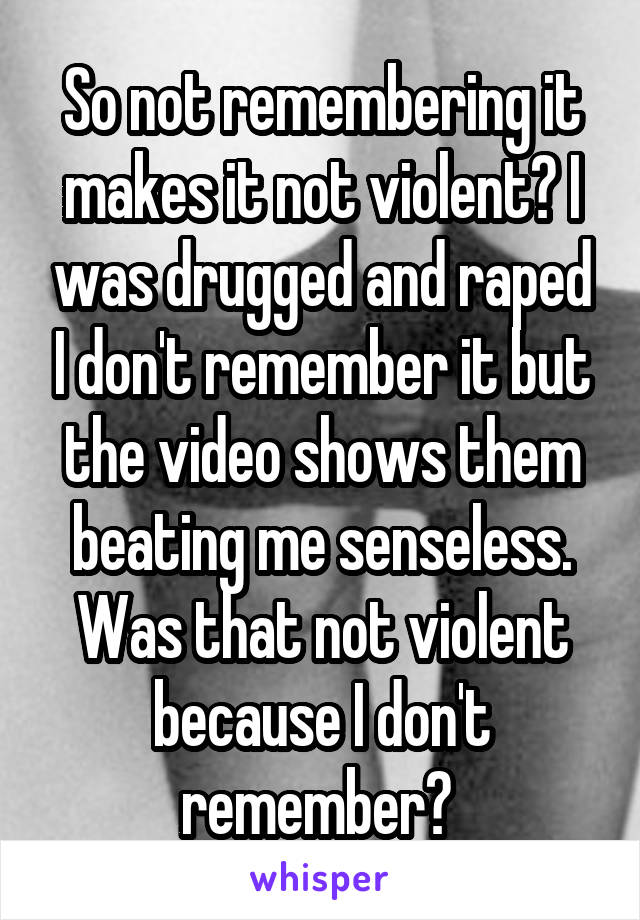 So not remembering it makes it not violent? I was drugged and raped I don't remember it but the video shows them beating me senseless. Was that not violent because I don't remember? 