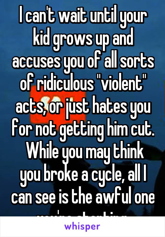 I can't wait until your kid grows up and accuses you of all sorts of ridiculous "violent" acts, or just hates you for not getting him cut.  While you may think you broke a cycle, all I can see is the awful one you're starting.