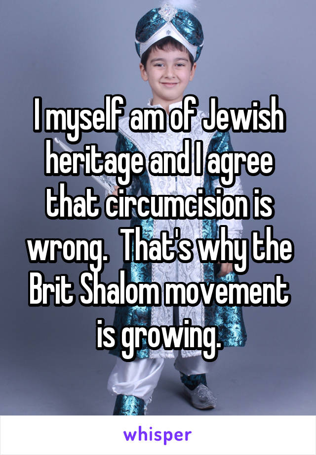 I myself am of Jewish heritage and I agree that circumcision is wrong.  That's why the Brit Shalom movement is growing.