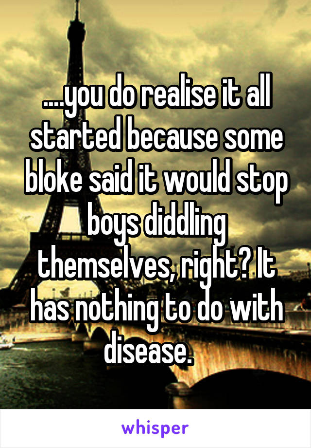 ....you do realise it all started because some bloke said it would stop boys diddling themselves, right? It has nothing to do with disease.   