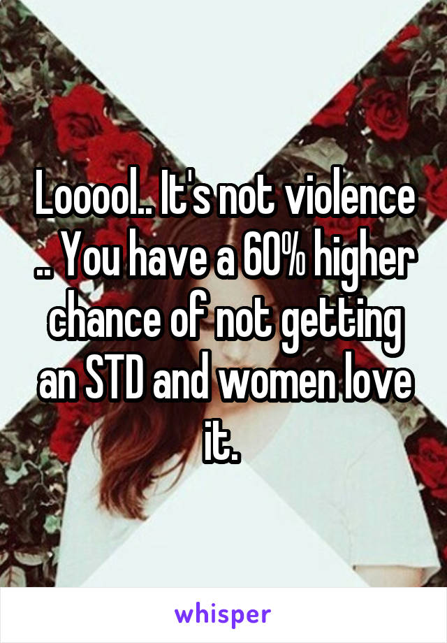 Looool.. It's not violence .. You have a 60% higher chance of not getting an STD and women love it. 