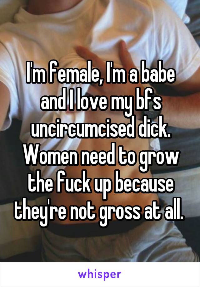 I'm female, I'm a babe and I love my bfs uncircumcised dick. Women need to grow the fuck up because they're not gross at all. 