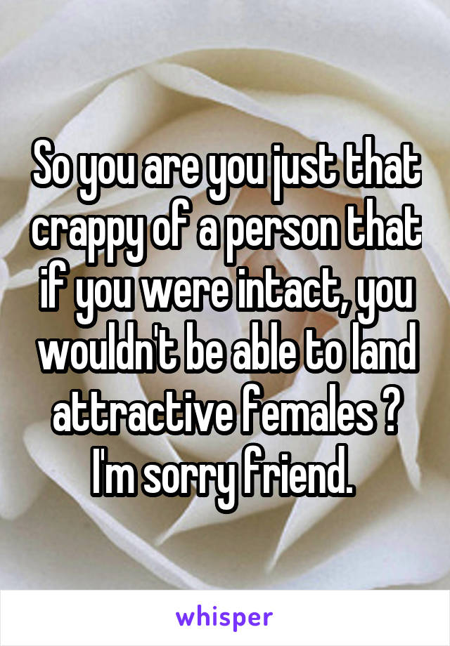 So you are you just that crappy of a person that if you were intact, you wouldn't be able to land attractive females ? I'm sorry friend. 