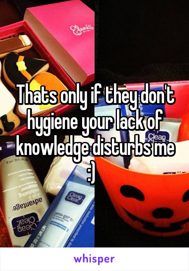 Thats only if they don't hygiene your lack of knowledge disturbs me :)  