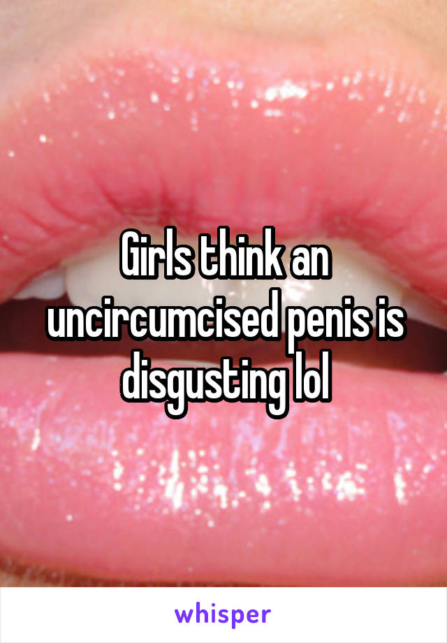 Girls think an uncircumcised penis is disgusting lol