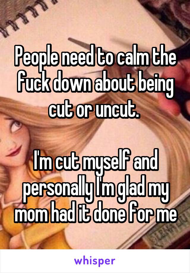 People need to calm the fuck down about being cut or uncut. 

I'm cut myself and personally I'm glad my mom had it done for me