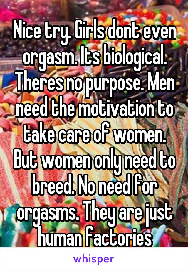Nice try. Girls dont even orgasm. Its biological. Theres no purpose. Men need the motivation to take care of women. But women only need to breed. No need for orgasms. They are just human factories