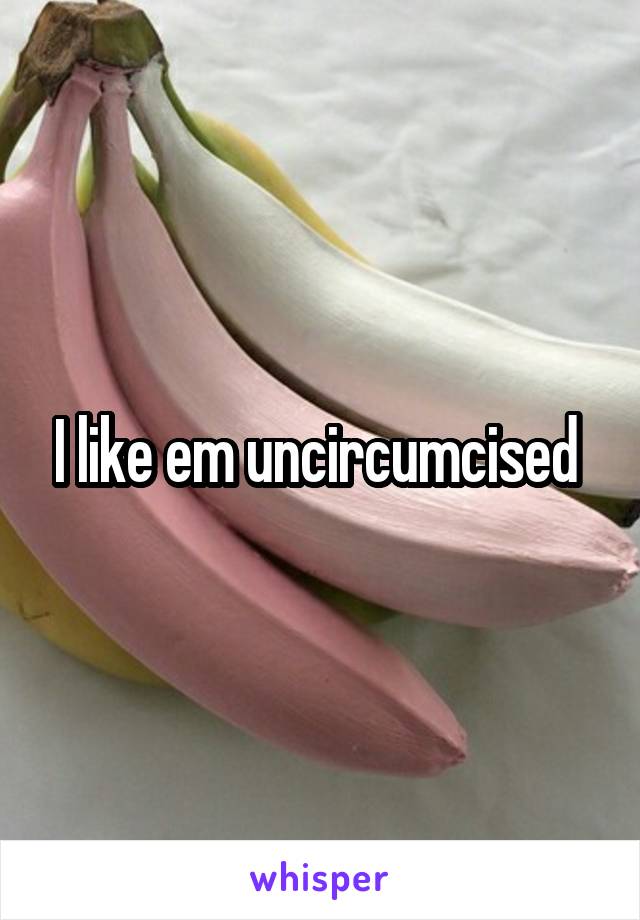 I like em uncircumcised 