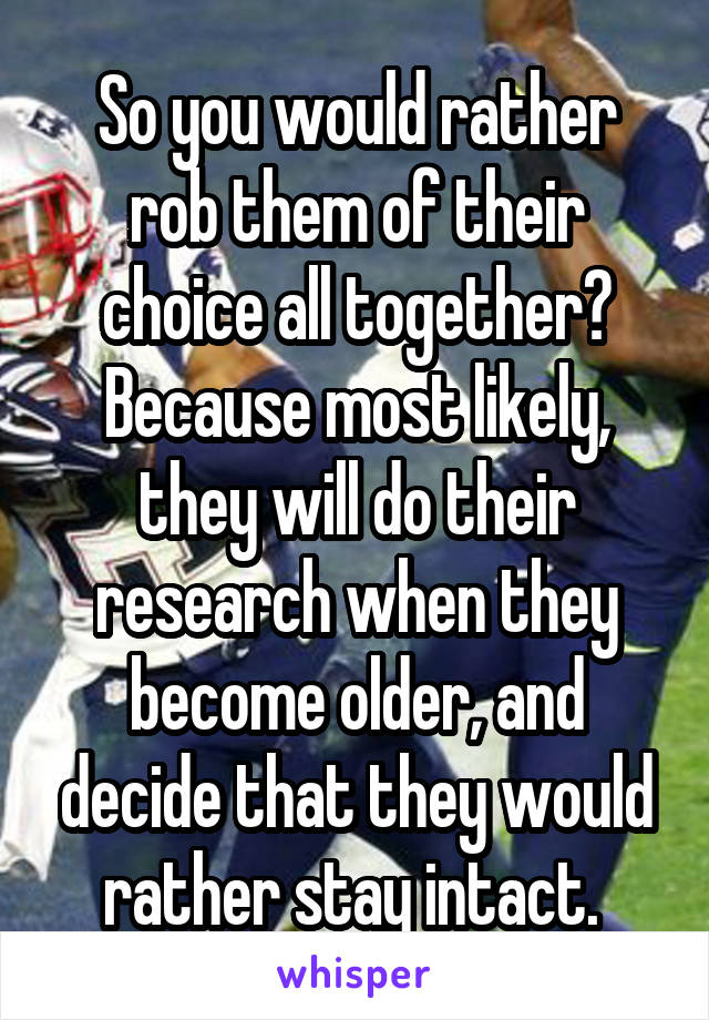 So you would rather rob them of their choice all together? Because most likely, they will do their research when they become older, and decide that they would rather stay intact. 