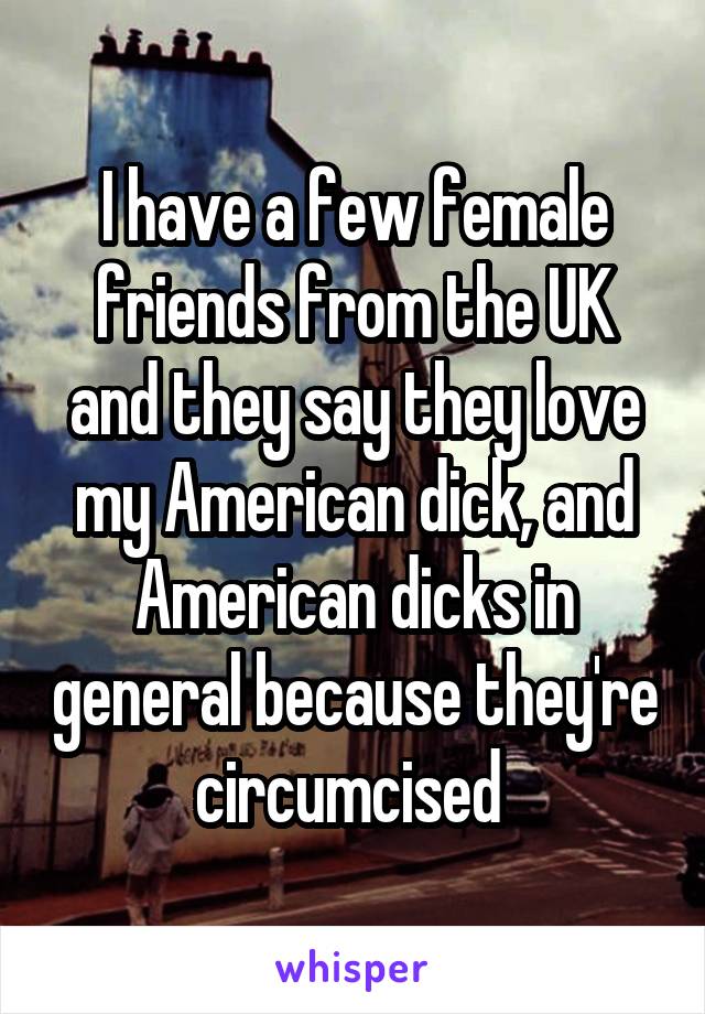 I have a few female friends from the UK and they say they love my American dick, and American dicks in general because they're circumcised 