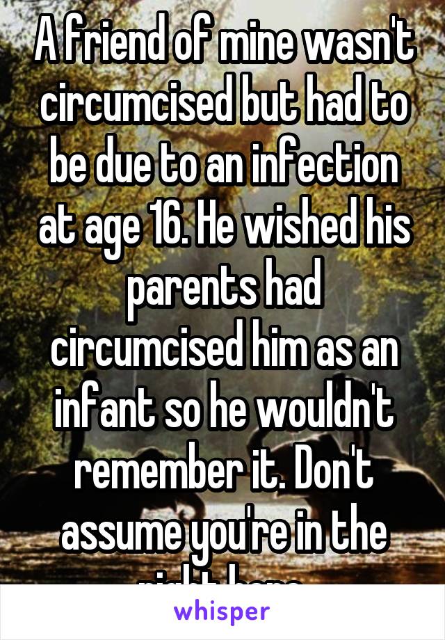 A friend of mine wasn't circumcised but had to be due to an infection at age 16. He wished his parents had circumcised him as an infant so he wouldn't remember it. Don't assume you're in the right here.