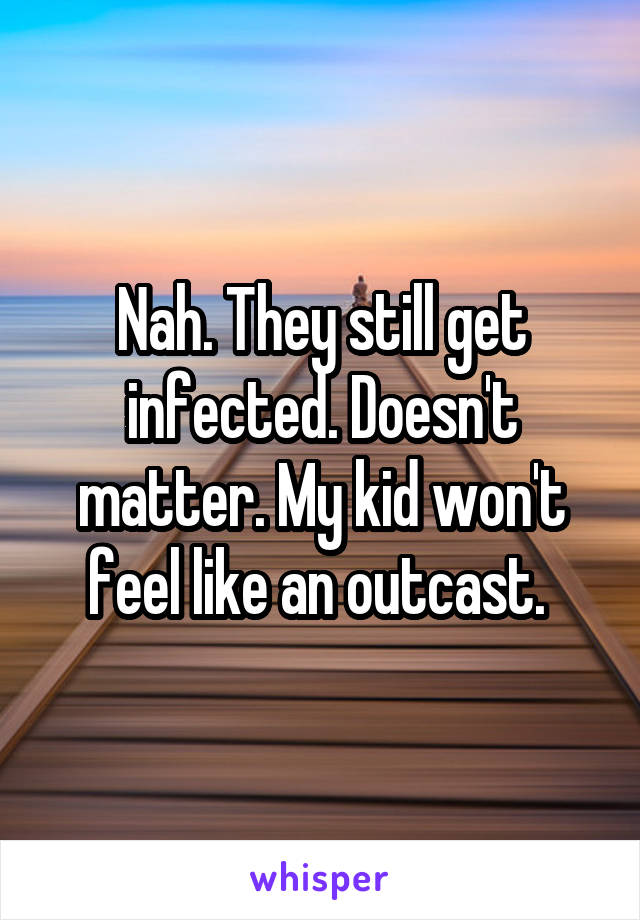 Nah. They still get infected. Doesn't matter. My kid won't feel like an outcast. 