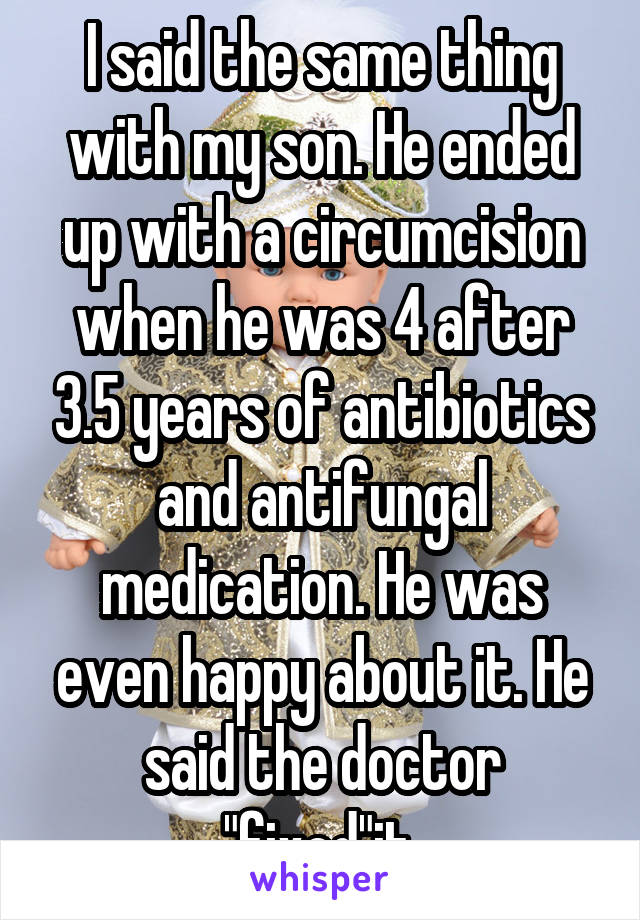 I said the same thing with my son. He ended up with a circumcision when he was 4 after 3.5 years of antibiotics and antifungal medication. He was even happy about it. He said the doctor "fixed"it.