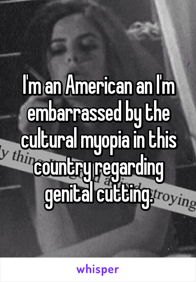 I'm an American an I'm embarrassed by the cultural myopia in this country regarding genital cutting.