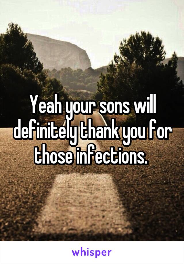 Yeah your sons will definitely thank you for those infections. 