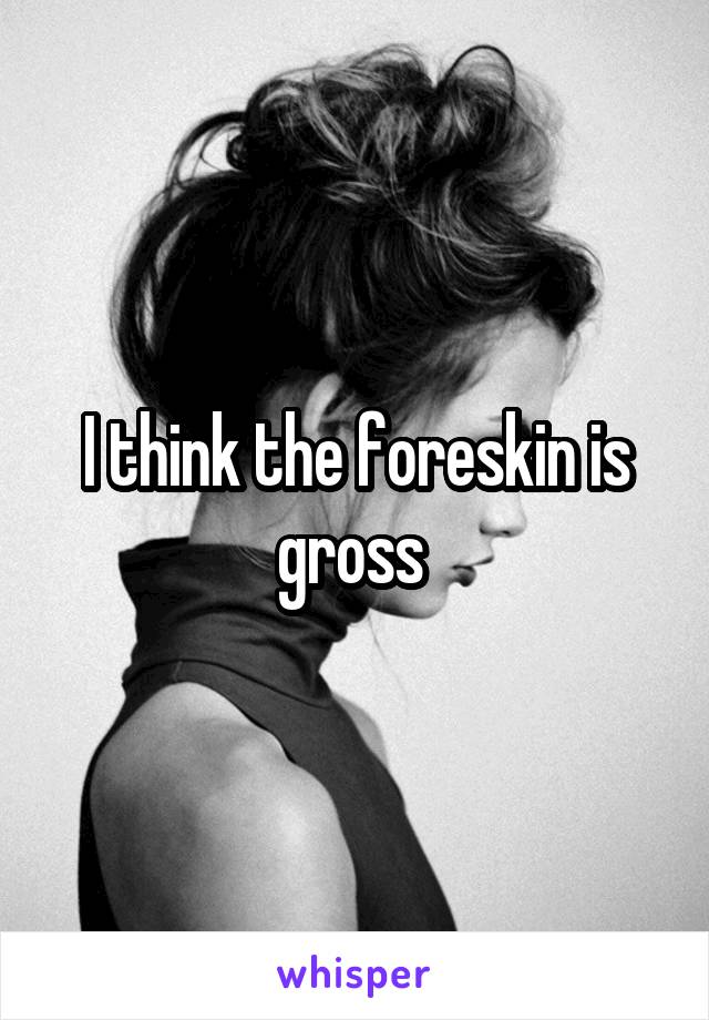 I think the foreskin is gross 