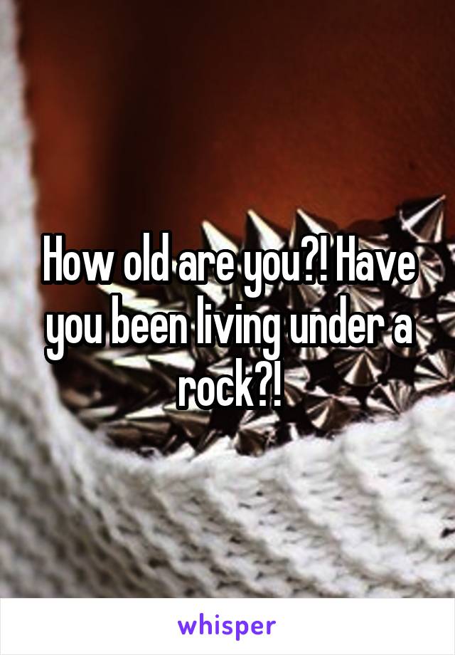 How old are you?! Have you been living under a rock?!