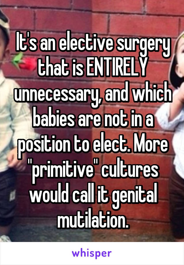 It's an elective surgery that is ENTIRELY unnecessary, and which babies are not in a position to elect. More "primitive" cultures would call it genital mutilation.