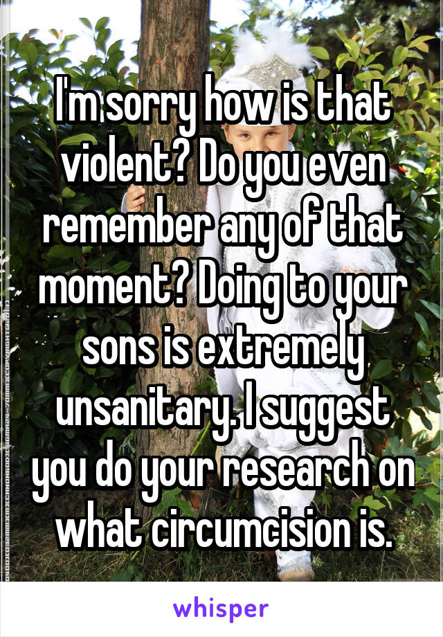 I'm sorry how is that violent? Do you even remember any of that moment? Doing to your sons is extremely unsanitary. I suggest you do your research on what circumcision is.