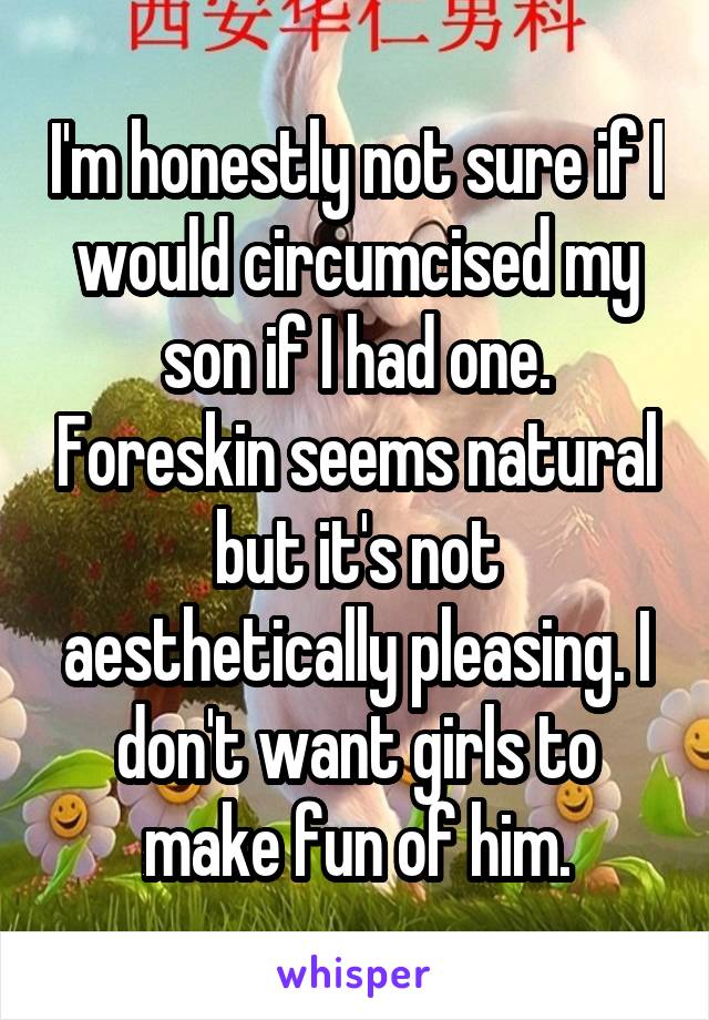 I'm honestly not sure if I would circumcised my son if I had one. Foreskin seems natural but it's not aesthetically pleasing. I don't want girls to make fun of him.