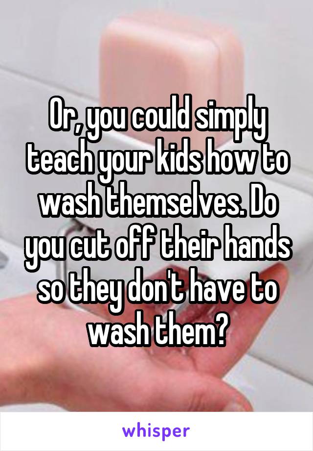 Or, you could simply teach your kids how to wash themselves. Do you cut off their hands so they don't have to wash them?