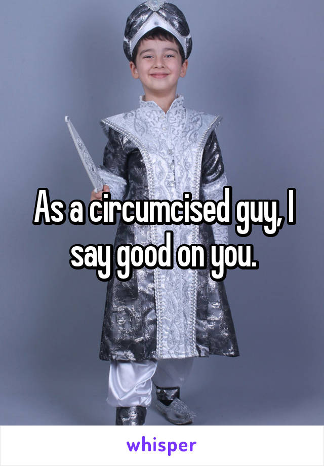 As a circumcised guy, I say good on you.