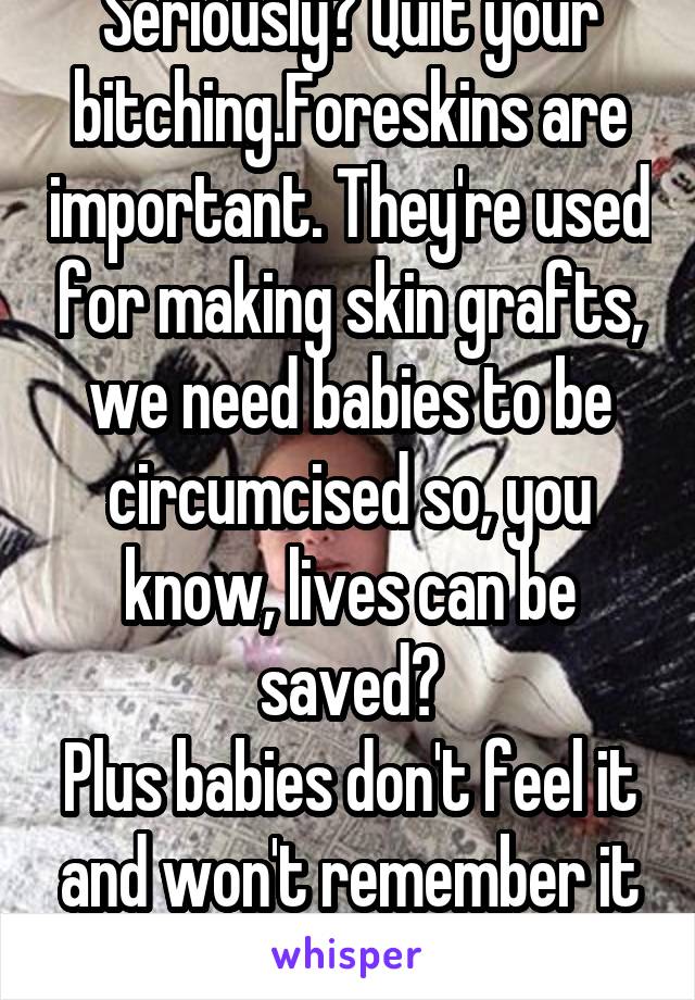 Seriously? Quit your bitching.Foreskins are important. They're used for making skin grafts, we need babies to be circumcised so, you know, lives can be saved?
Plus babies don't feel it and won't remember it anyway.