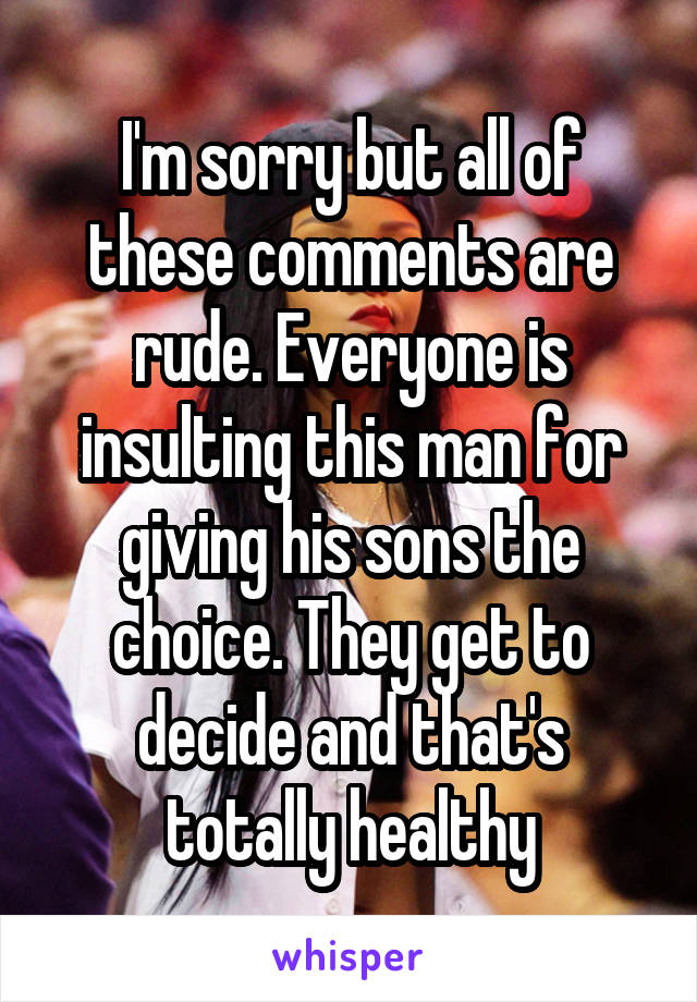 I'm sorry but all of these comments are rude. Everyone is insulting this man for giving his sons the choice. They get to decide and that's totally healthy