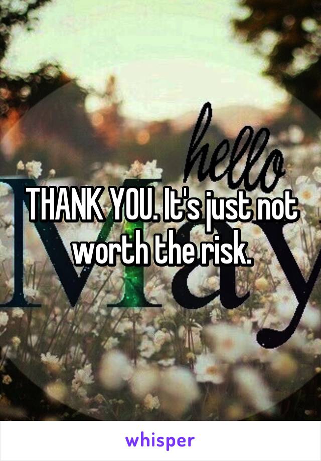 THANK YOU. It's just not worth the risk.