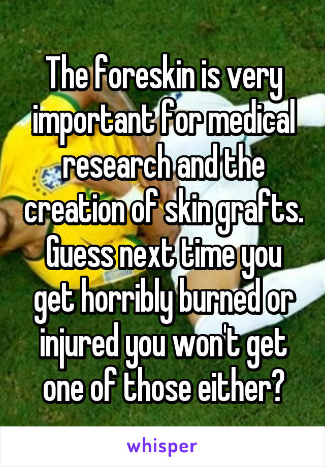 The foreskin is very important for medical research and the creation of skin grafts.
Guess next time you get horribly burned or injured you won't get one of those either?