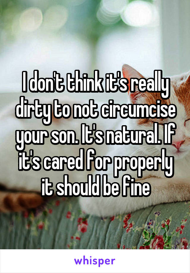 I don't think it's really dirty to not circumcise your son. It's natural. If it's cared for properly it should be fine