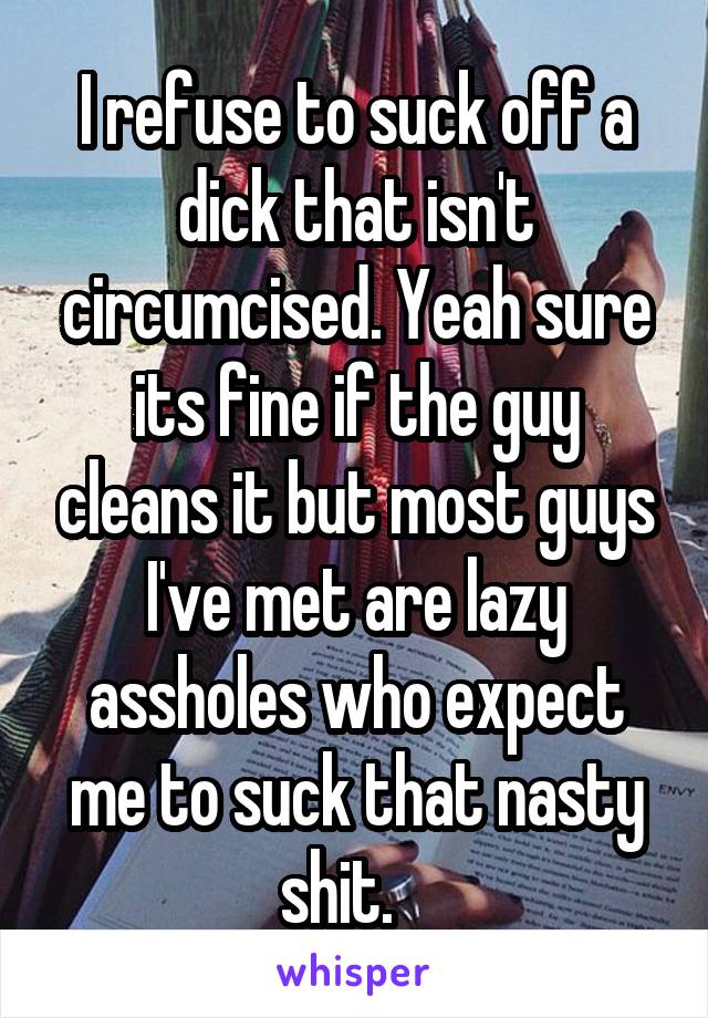 I refuse to suck off a dick that isn't circumcised. Yeah sure its fine if the guy cleans it but most guys I've met are lazy assholes who expect me to suck that nasty shit.   