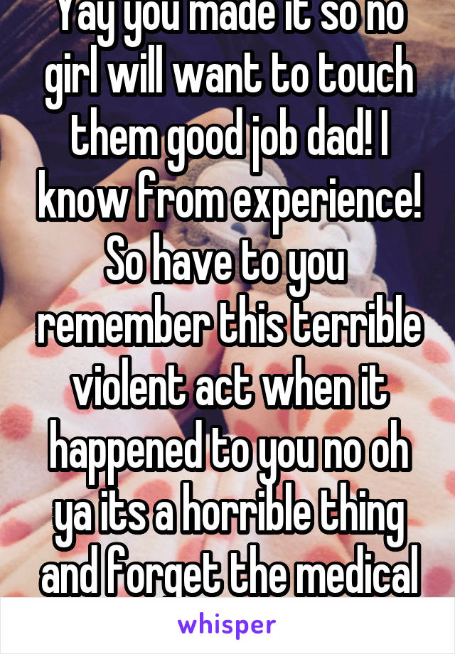 Yay you made it so no girl will want to touch them good job dad! I know from experience! So have to you  remember this terrible violent act when it happened to you no oh ya its a horrible thing and forget the medical advantages.  