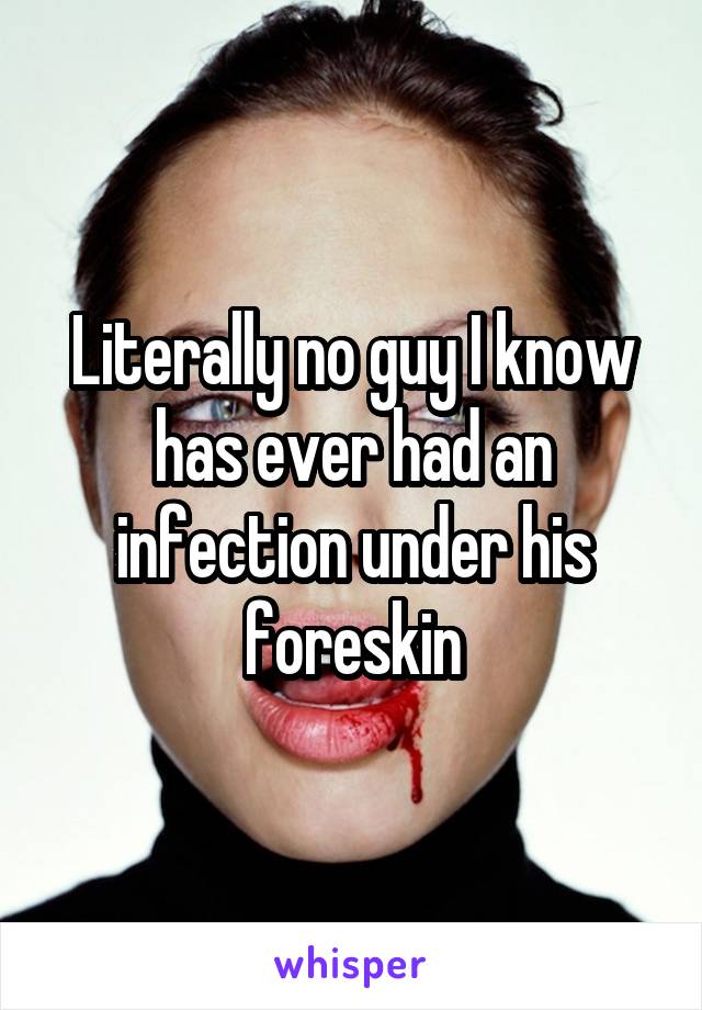 Literally no guy I know has ever had an infection under his foreskin