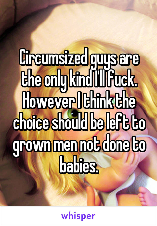 Circumsized guys are the only kind I'll fuck. However I think the choice should be left to grown men not done to babies.