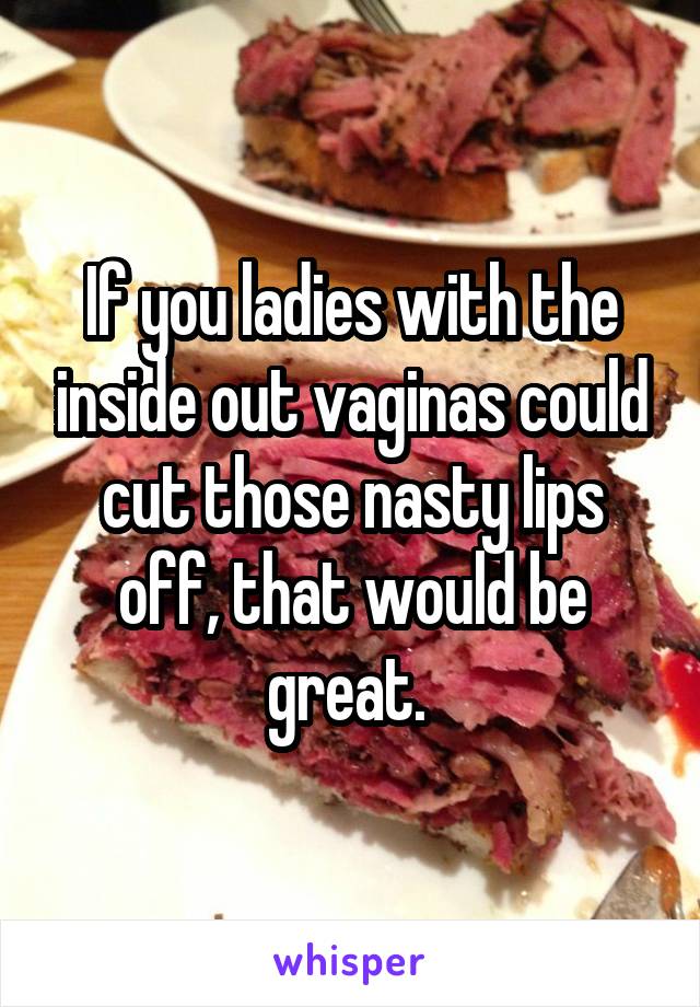 If you ladies with the inside out vaginas could cut those nasty lips off, that would be great. 