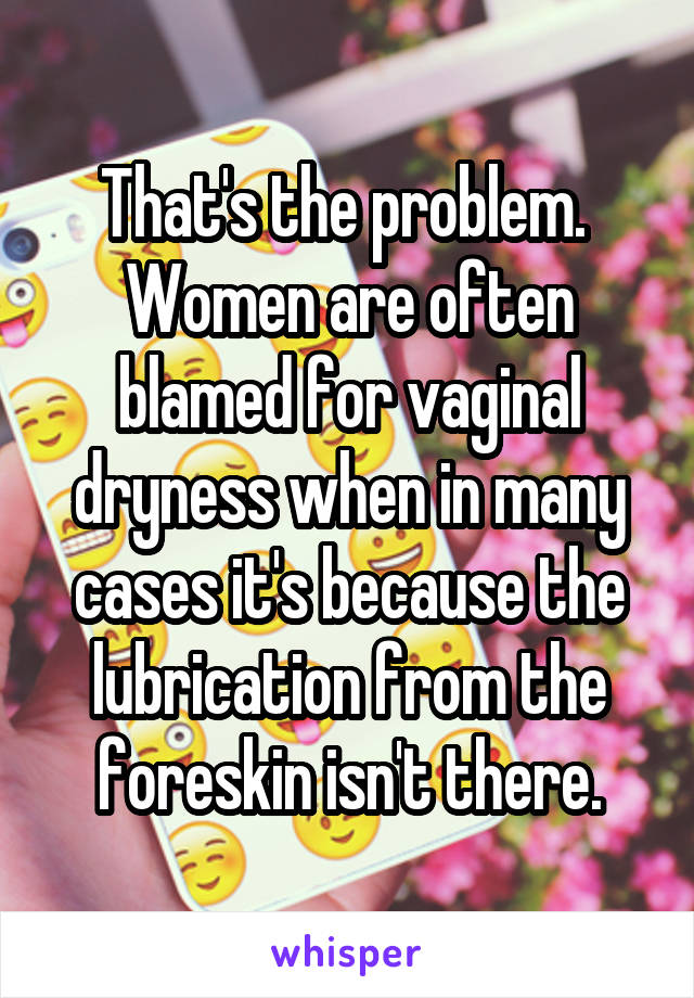 That's the problem.  Women are often blamed for vaginal dryness when in many cases it's because the lubrication from the foreskin isn't there.