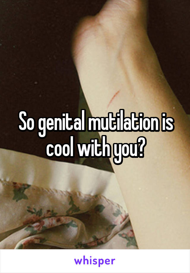 So genital mutilation is cool with you?