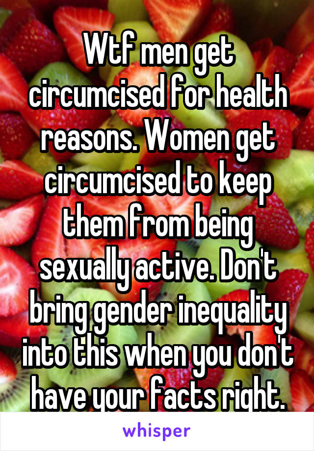 Wtf men get circumcised for health reasons. Women get circumcised to keep them from being sexually active. Don't bring gender inequality into this when you don't have your facts right.