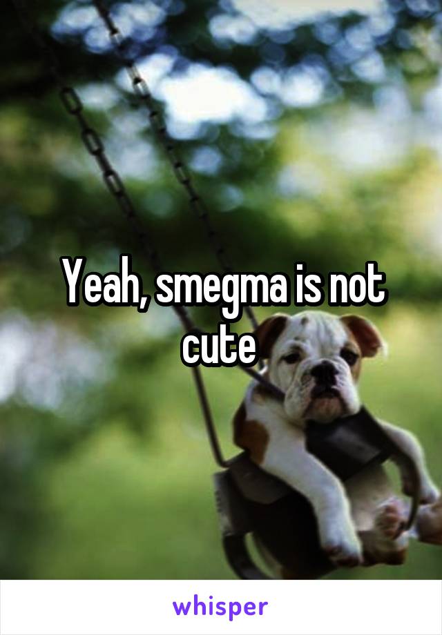 Yeah, smegma is not cute 