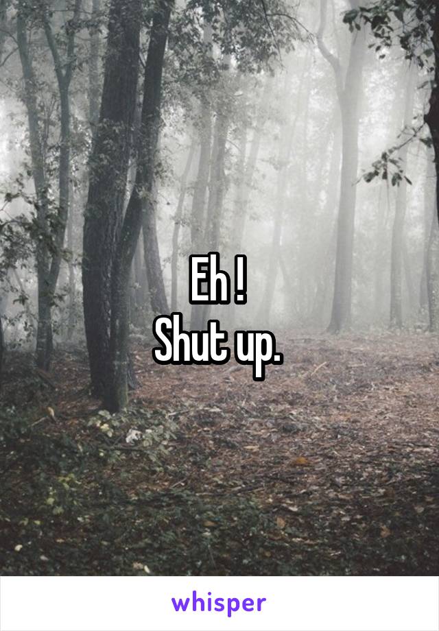 Eh ! 
Shut up. 